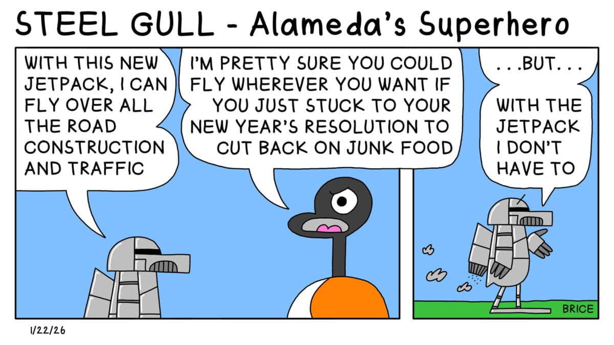 Alameda Post - Two Birds form Alameda for January 22, 2026. First panel: A bird, presumably Seagull, wearing a full metal suit says to Goose,"With this new jet pack, I can fly over all the road construction and traffic." Goose replies, "I'm pretty sure you could fly wherever you want if you just stuck to your new year's resolution to cut back on junk food." Second panel: The metal-clad bird replies, ".... But... with the jetpack I don't have to." 