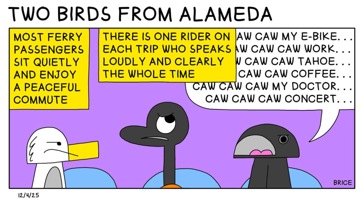 Alameda Post - Two Birds from Alameda for December 4, 2025. Text says, "Most ferry passengers sit quietly and enjoy a peaceful commute. There is one rider on each trip who speaks loudly and clearly the whole time. " Seagull and Goose sit on public transit seats and look annoyed. Next to them, another bird with a wide open mouth says, " Caw Caw Caw my E bike... Caw Caw Caw Work.. Caw Caw Caw Tahoe... Caw Caw Caw Coffee.. Caw Caw Caw Concert.... Caw Caw Caw Doctor..."