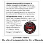 Alameda Post - a screenshot of a post from @loveourisland, the official instagram for the City of Alameda. The text says, "Alameda is committed to the values of dignity, inclusivity, and respect for all. We are aware that the Department of Homeland Security included our City on a list of more than 500 cities, counties, and states incorrectly suggesting we are all obstructing the enforcement of federal immigration law. We are Alameda Strong. As we learn more about how this designation may impact the City, we will continue to protect all Alamedans, regardless of ethnic or national origin, gender, race, religious affiliation, sexual orientation, or immigration status. Everybody belongs here."